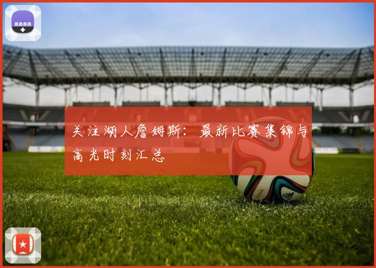 关注湖人詹姆斯：最新比赛集锦与高光时刻汇总