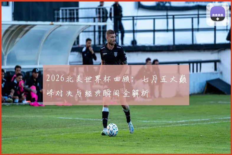 2026北美世界杯回顾:七月五大巅峰对决与经典瞬间全解析