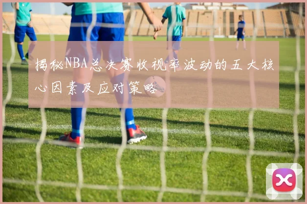 揭秘NBA总决赛收视率波动的五大核心因素及应对策略