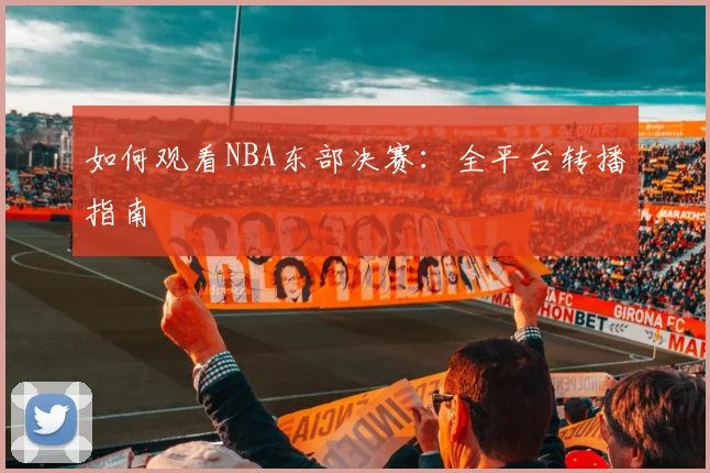 如何观看NBA东部决赛：全平台转播指南