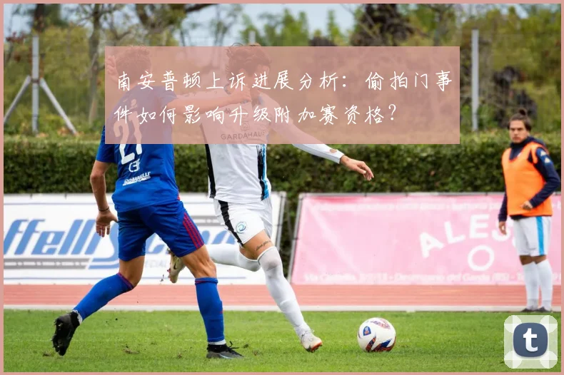 南安普顿上诉进展分析：偷拍门事件如何影响升级附加赛资格？