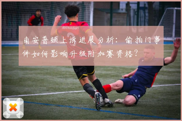 南安普顿上诉进展分析:偷拍门事件如何影响升级附加赛资格?