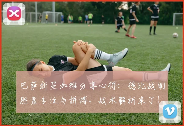 巴萨新星加维分享心得:德比战制胜靠专注与拼搏,战术解析来了!