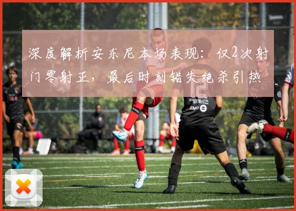 深度解析安东尼本场表现：仅2次射门零射正，最后时刻错失绝杀引热议