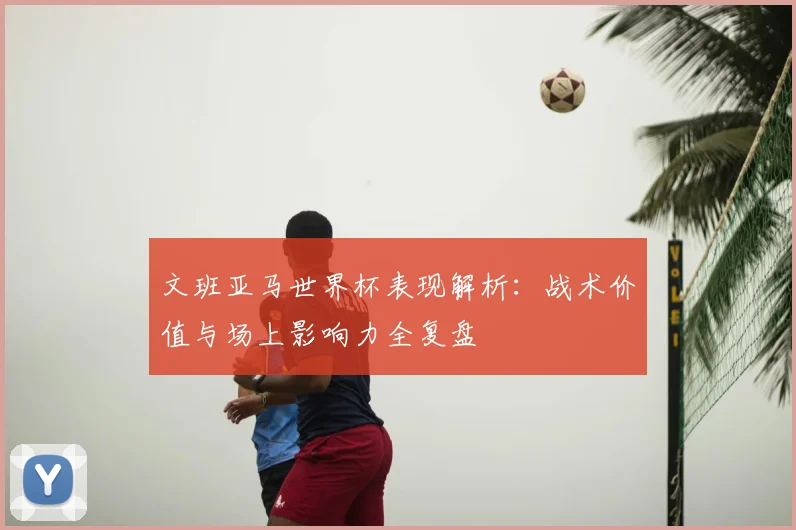 文班亚马世界杯表现解析：战术价值与场上影响力全复盘