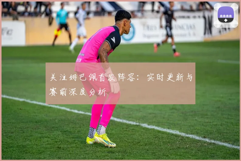关注姆巴佩首发阵容:实时更新与赛前深度分析