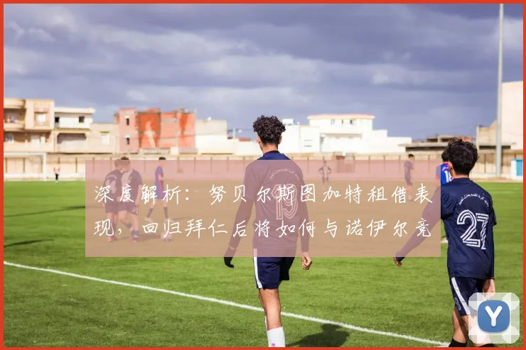 深度解析:努贝尔斯图加特租借表现,回归拜仁后将如何与诺伊尔竞争?