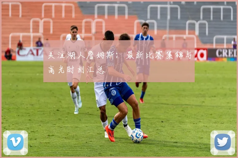 关注湖人詹姆斯:最新比赛集锦与高光时刻汇总