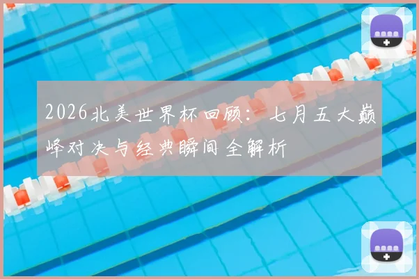 2026北美世界杯回顾:七月五大巅峰对决与经典瞬间全解析