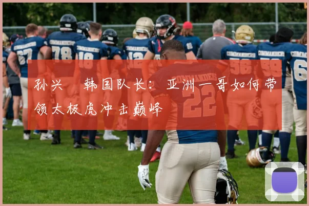 孙兴慜韩国队长:亚洲一哥如何带领太极虎冲击巅峰