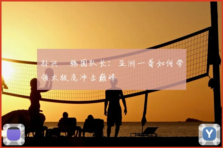 孙兴慜韩国队长:亚洲一哥如何带领太极虎冲击巅峰