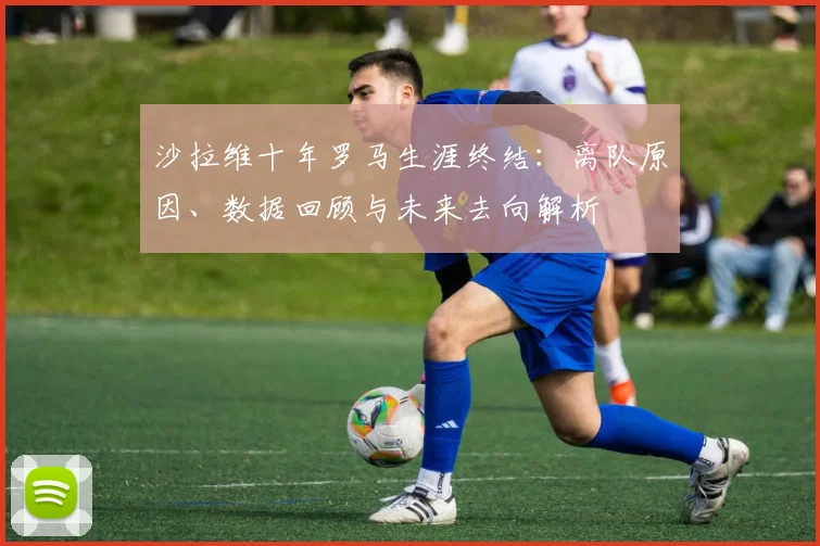 沙拉维十年罗马生涯终结：离队原因、数据回顾与未来去向解析